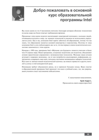 Добро пожаловать в основной
                     курс образовательной
                           программы Intel

Вы стали одним из тех 4 миллионов учителей, благодаря которым обучение технологиям
по всему миру все более отвечает требованиям времени.
Преданные этим идеям педагоги воспитывают новаторский потенциал у молодых людей,
готовящихся вступить в мир, где знанием технологий и умением их использовать опреде
ляется успех. Как и вы, компания Intel горячо заботится об образовании, потому что мы
знаем, что образование является основой новаторства и перспективы. Поэтому от лица
компании Intel я хочу поблагодарить вас за то, что вы первые в своем педагогическом кол
лективе знакомитесь с этим курсом.
Начиная с 1999 года, программа Intel «Обучение для будущего» помогла учителям в более
чем 35 странах мира. Наши программы, созданные педагогами для педагогов, объединяют
лучшие практические упражнения с возможностями технологии. Молодые люди сегодня
вступают в мировую экономику, где от них потребуется анализировать информацию, со
трудничать и выражать свои идеи, пользуясь постоянно меняющимся набором технологий.
Как одно из звеньев нашей педагогической цепочки, вы можете привести и других учите
лей к успеху в этой конкурентной среде.
Инновация требует обдуманного риска, но и приносит большие плоды. Ваше участие
в образовательной программе Intel приносит эти идеи в учебный класс, где, мы уверены,
ваши ученики станут настоящими победителями.


                                                         С наилучшими пожеланиями,
                                                                       Крейг Барретт,
                                                  Председатель совета директоров Intel




                                                                                 VII
 