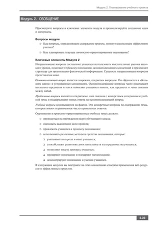 Модуль 2. Планирование учебного проекта



Модуль 2. ОБОБЩЕНИЕ

       Просмотрите вопросы и ключевые элементы модуля и проанализируйте созданные идеи
       и материалы.

       Вопросы модуля
         ❍   Как вопросы, определяющие содержание проекта, помогут школьникам эффективно
             учиться?
         ❍   Как планировать текущее личностно ориентированное оценивание?

       Ключевые элементы Модуля 2
       Направляющие вопросы заставляют учащихся использовать мыслительные умения высо
       кого уровня, помогают глубокому пониманию основополагающих концепций и предлагают
       структуру для организации фактической информации. Сущность направляющих вопросов
       представлена ниже.
       Основополагающий вопрос является широким, открытым вопросом. Он обращается к «боль
       шим идеям» и устоявшимся концепциям. Основополагающие вопросы часто охватывают
       несколько предметов и тем и помогают учащимся понять, как предметы и темы связаны
       между собой.
       Проблемные вопросы являются открытыми, они связаны с конкретным содержанием учеб
       ной темы и поддерживают поиск ответа на основополагающий вопрос.
       Учебные вопросы основываются на фактах. Это конкретные вопросы по содержанию темы,
       которые имеют ограниченное число правильных ответов.
       Оценивание в проектно ориентированных учебных темах должно:
         ❍   проводиться на протяжении всего обучающего цикла;
         ❍   оценивать важнейшие цели проекта;
         ❍   привлекать учащихся к процессу оценивания;
         ❍   использовать различные методы и средства оценивания, которые:
             ❑   учитывают интересы и опыт учащихся;
             ❑   способствуют развитию самостоятельности и сотрудничества учащихся;
             ❑   позволяют видеть прогресс учащихся;
             ❑   проверяют понимание и поощряют метапознание;
             ❑   демонстрируют понимание и умения учащихся.
       В следующих модулях вы построите на этих концепциях способы применения веб ресур
       сов и эффективных проектов.




                                                                                       2.23
 