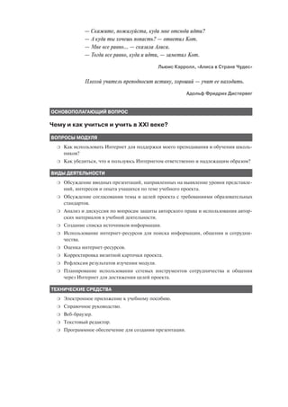 — Скажите, пожалуйста, куда мне отсюда идти?
              — А куда ты хочешь попасть? — ответил Кот.
              — Мне все равно... — сказала Алиса.
              — Тогда все равно, куда и идти, — заметил Кот.
                                               Льюис Кэрролл, «Алиса в Стране Чудес»


              Плохой учитель преподносит истину, хороший — учит ее находить.
                                                          Адольф Фридрих Дистервег


ОСНОВОПОЛАГАЮЩИЙ ВОПРОС

Чему и как учиться и учить в XXI веке?

ВОПРОСЫ МОДУЛЯ
  ❍   Как использовать Интернет для поддержки моего преподавания и обучения школь
      ников?
  ❍   Как убедиться, что я пользуюсь Интернетом ответственно и надлежащим образом?

ВИДЫ ДЕЯТЕЛЬНОСТИ
  ❍   Обсуждение вводных презентаций, направленных на выявление уровня представле
      ний, интересов и опыта учащихся по теме учебного проекта.
  ❍   Обсуждение согласования темы и целей проекта с требованиями образовательных
      стандартов.
  ❍   Анализ и дискуссия по вопросам защиты авторского права и использования автор
      ских материалов в учебной деятельности.
  ❍   Создание списка источников информации.
  ❍   Использование интернет ресурсов для поиска информации, общения и сотрудни
      чества.
  ❍   Оценка интернет ресурсов.
  ❍   Корректировка визитной карточки проекта.
  ❍   Рефлексия результатов изучения модуля.
  ❍   Планирование использования сетевых инструментов сотрудничества и общения
      через Интернет для достижения целей проекта.

ТЕХНИЧЕСКИЕ СРЕДСТВА
  ❍   Электронное приложение к учебному пособию.
  ❍   Справочное руководство.
  ❍   Веб браузер.
  ❍   Текстовый редактор.
  ❍   Программное обеспечение для создания презентации.
 