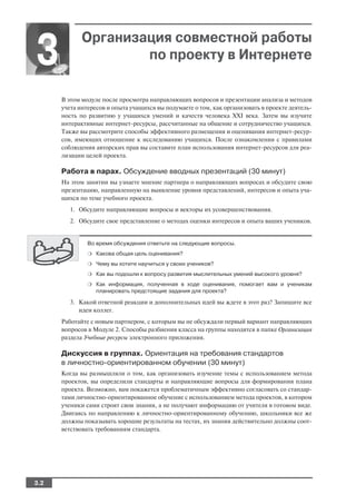 Организация совместной работы
3                    по проекту в Интернете

      В этом модуле после просмотра направляющих вопросов и презентации анализа и методов
      учета интересов и опыта учащихся вы подумаете о том, как организовать в проекте деятель
      ность по развитию у учащихся умений и качеств человека XXI века. Затем вы изучите
      интерактивные интернет ресурсы, рассчитанные на общение и сотрудничество учащихся.
      Также вы рассмотрите способы эффективного размещения и оценивания интернет ресур
      сов, имеющих отношение к исследованию учащихся. После ознакомления с правилами
      соблюдения авторских прав вы составите план использования интернет ресурсов для реа
      лизации целей проекта.

      Работа в парах. Обсуждение вводных презентаций (30 минут)
      На этом занятии вы узнаете мнение партнера о направляющих вопросах и обсудите свою
      презентацию, направленную на выявление уровня представлений, интересов и опыта уча
      щихся по теме учебного проекта.
         1. Обсудите направляющие вопросы и векторы их усовершенствования.
         2. Обсудите свое представление о методах оценки интересов и опыта ваших учеников.


               Во время обсуждения ответьте на следующие вопросы.
               ❍ Какова общая цель оценивания?

               ❍ Чему вы хотите научиться у своих учеников?

               ❍ Как вы подошли к вопросу развития мыслительных умений высокого уровня?

               ❍ Как информация, полученная в ходе оценивания, помогает вам и ученикам
                  планировать предстоящие задания для проекта?

         3. Какой ответной реакции и дополнительных идей вы ждете в этот раз? Запишите все
            идеи коллег.
      Работайте с новым партнером, с которым вы не обсуждали первый вариант направляющих
      вопросов в Модуле 2. Способы разбиения класса на группы находятся в папке Организация
      раздела Учебные ресурсы электронного приложения.

      Дискуссия в группах. Ориентация на требования стандартов
      в личностно ориентированном обучении (30 минут)
      Когда вы размышляли о том, как организовать изучение темы с использованием метода
      проектов, вы определили стандарты и направляющие вопросы для формирования плана
      проекта. Возможно, вам покажется проблематичным эффективно согласовать со стандар
      тами личностно ориентированное обучение с использованием метода проектов, в котором
      ученики сами строят свои знания, а не получают информацию от учителя в готовом виде.
      Двигаясь по направлению к личностно ориентированному обучению, школьники все же
      должны показывать хорошие результаты на тестах, их знания действительно должны соот
      ветствовать требованиям стандарта.




3.2
 
