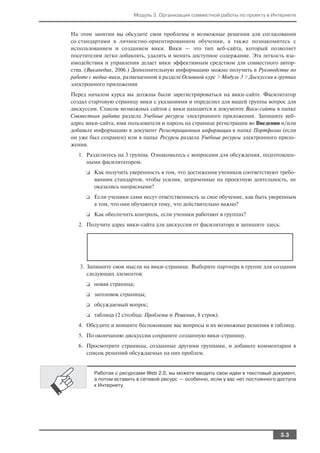 Модуль 3. Организация совместной работы по проекту в Интернете


На этом занятии вы обсудите свои проблемы и возможные решения для согласования
со стандартами в личностно ориентированном обучении, а также познакомитесь с
использованием и созданием вики. Вики — это тип веб сайта, который позволяет
посетителям легко добавлять, удалять и менять доступное содержание. Эта легкость вза
имодействия и управления делает вики эффективным средством для совместного автор
ства. (Википедия, 2006.) Дополнительную информацию можно получить в Руководстве по
работе с медиа вики, размещенном в разделе Основной курс > Модуль 3 > Дискуссия в группах
электронного приложения
Перед началом курса вы должны были зарегистрироваться на вики сайте. Фасилитатор
создал стартовую страницу вики с указаниями и определил для вашей группы вопрос для
дискуссии. Список возможных сайтов с вики находится в документе Вики сайты в папке
Совместная работа раздела Учебные ресурсы электронного приложения. Запишите веб
адрес вики сайта, имя пользователя и пароль на странице регистрации во Введении и/или
добавьте информацию в документ Регистрационная информация в папке Портфолио (если
он уже был сохранен) или в папке Ресурсы раздела Учебные ресурсы электронного прило
жения.
   1. Разделитесь на 3 группы. Ознакомьтесь с вопросами для обсуждения, подготовлен
      ными фасилитатором.
      ❑   Как получить уверенность в том, что достижения учеников соответствуют требо
          ваниям стандартов, чтобы усилия, затраченные на проектную деятельность, не
          оказались напрасными?
      ❑   Если ученики сами несут ответственность за свое обучение, как быть уверенным
          в том, что они обучаются тому, что действительно важно?
      ❑   Как обеспечить контроль, если ученики работают в группах?
   2. Получите адрес вики сайта для дискуссии от фасилитатора и запишите здесь:




   3. Запишите свои мысли на вики странице. Выберите партнера в группе для создания
      следующих элементов:
      ❑   новая страница;
      ❑   заголовок страницы;
      ❑   обсуждаемый вопрос;
      ❑   таблица (2 столбца: Проблемы и Решения, 8 строк).
   4. Обсудите и впишите беспокоящие вас вопросы и их возможные решения в таблицу.
   5. По окончанию дискуссии сохраните созданную вики страницу.
   6. Просмотрите страницы, созданные другими группами, и добавьте комментарии в
      список решений обсуждаемых на них проблем.


          Работая с ресурсами Web 2.0, вы можете вводить свои идеи в текстовый документ,
          а потом вставить в сетевой ресурс — особенно, если у вас нет постоянного доступа
          к Интернету.




                                                                                   3.3
 
