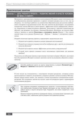 Модуль 3. Организация совместной работы по проекту в Интернете




Практические занятия
Занятие 1. ЦЕЛЬ УЧЕБНОГО ПРОЕКТА — РАЗВИТИЕ УМЕНИЙ И КАЧЕСТВ ЧЕЛОВЕКА
           XXI ВЕКА (15 МИНУТ)
           Возможность заинтересовать учащихся использованием Интернета может подтолкнуть вас
           к необдуманному решению применять в проекте интернет ресурсы еще до того, как вы
           убедитесь, что они будут работать на соответствие образовательных результатов требова
           ниям стандартов и поставленным целям. На этом занятии вы рассмотрите, как развивать
           конкретные умения XXI века в своем проекте, эффективно искать информацию, общать
           ся, сотрудничать и совместно решать проблемы. Затем вместе с другими слушателями вы
           обсудите, как развивать эти умения с помощью Интернета. Возможно, вы захотите обра
           титься к записям из занятия Подготовка к следующему модулю Модуля 1. Этот список
           умений также есть в разделе Основной курс > Введение > Занятие 1 электронного прило
           жения.
           Откройте визитную карточку проекта и просмотрите дидактические цели.
              1. В какой части проекта учащиеся должны проводить исследование?
              2. В какой части проекта учащиеся могли бы пообщаться друг с другом для повышения
                 качества обучения?
              3. В какой части проекта можно эффективно использовать сотрудничество?
              4. В какой части проекта учащиеся могут пользоваться стратегиями для решения
                 проблем?
           Разделитесь на небольшие группы и при помощи «мозгового штурма» обсудите, как можно
           было бы применить Интернет на ваших занятиях в целях исследования, общения и сотруд
           ничества.


                    Способы разбиения класса на группы представлены в разделе Основной курс >
                    Модуль 2 > Занятие 2 электронного приложения.




           В этом модуле вы познакомитесь с некоторыми интернет ресурсами, которыми можно
           воспользоваться в проекте для развития у учащихся умений и качеств человека XXI века.
           Однако прежде важно понять, как законно и этично пользоваться электронными медиа
           ресурсами. На следующем занятии вы изучите закон об авторском праве и правомерном
           использовании ресурсов.


                    При создании учащимися индивидуальных проектов с использованием собствен
                    ного компьютера становится еще труднее проследить за тем, соответствует ли их
                    работа закону о защите авторских прав. Подумайте, как можно справиться с этой
                    проблемой.
                    Одним из вариантов является проведение опроса, в котором может принимать уча
                    стие весь класс, небольшие группы учащихся или отдельные ученики.




  3.4
 