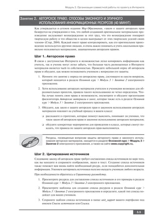 Модуль 3. Организация совместной работы по проекту в Интернете



Занятие 2. АВТОРСКОЕ ПРАВО. СПОСОБЫ ЗАКОННОГО И ЭТИЧНОГО
           ИСПОЛЬЗОВАНИЯ ИНФОРМАЦИОННЫХ РЕСУРСОВ (40 МИНУТ)
       Как утверждается в сетевом издании Мир Образования, «закон о защите авторских прав
       базируется на утверждении о том, что любой создавший оригинальное материальное про
       изведение заслуживает вознаграждения за этот труд, что это вознаграждение поощряет
       творческую работу и что общество в целом выигрывает от этих творческих усилий своих
       членов» (Стар, 2004). Каждый имеет право контролировать, как его оригинальное произ
       ведение используется другими людьми, и очень важно понимать и учить школьников пра
       вильно пользоваться материалами, защищенными авторским правом.

       Шаг 1. Авторское право
       В связи с доступностью Интернета и возможностью легко копировать информацию как
       учитель, так и ученик могут легко забыть, что большая часть размещенных в Интернете
       материалов является чьей то собственностью. Проведите небольшой опрос об авторском
       праве и обсудите, как можно познакомить учеников с вопросами его защиты.
          1. Начните это занятие с опроса по авторскому праву, состоящего из шести вопросов,
             который находится в разделе Основной курс > Модуль 3 > Занятие 2 электронного
             приложения.
          2. Хотя использование авторских материалов учителем и учениками возможно для об
             разовательных проектов, правила такого использования не четко определены. Что
             бы лучше понять свои права и возможности, посмотрите и обсудите презентацию
             фасилитатора Авторские материалы в хаосе, которая также есть в разделе Основной
             курс > Модуль 3 > Занятие 2 электронного приложения.
          3. Обсудите, как закон о защите авторских прав и законном использовании авторских
             материалов повлияет на учебный процесс в вашем классе:
             ❑   расскажите о стратегиях, которые помогут выяснить, понимают ли ученики, что
                 такое закон об авторском праве и законное использование авторских материалов;
             ❑   обсудите конкретные мероприятия для проведения в классе, которые смогут по
                 казать, что правила по защите авторских прав выполняются.


                 Ресурсы, посвященные вопросам защиты авторского права и законного исполь
                 зования авторских материалов, находятся в разделе Основной курс > Модуль 3 >
                 Занятие 2 электронного приложения, а также на сайте www.copyright.ru.



       Шаг 2. Цитирование источников
       Следование закону об авторском праве требует составления списка источников по мере того,
       как вы находите и сохраняете изображения, звуки и текст. Создание списка источников
       также поможет вам вновь найти необходимый ресурс, если понадобится дополнительная
       информация. Умением цитировать источники полезно овладеть ученикам любого возраста.
       При необходимости обратитесь к Справочному руководству.
          1. Просмотрите ресурсы для составления списка источников и его примеры в разделе
             Основной курс > Модуль 3 >Занятие 2 электронного приложения.
          2. Просмотрите шаблоны для создания списка ресурсов в разделе Основной курс >
             Модуль 3 >Занятие 2 электронного приложения и определите, какой тип списка по
             дойдет для ваших учеников.
          3. Сохраните шаблон списка источников в папке unit_support вашего портфолио под
             именем Список источников или Ссылки.


                                                                                         3.5
 