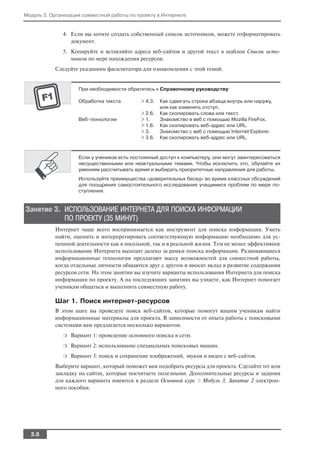 Модуль 3. Организация совместной работы по проекту в Интернете


              4. Если вы хотите создать собственный список источников, можете отформатировать
                 документ.
              5. Копируйте и вставляйте адреса веб сайтов и другой текст в шаблон Список исто
                 чников по мере нахождения ресурсов.
           Следуйте указаниям фасилитатора для ознакомления с этой темой.


                    При необходимости обратитесь к Справочному руководству:

                    Обработка текста        > 4.3.   Как сдвигать строки абзаца внутрь или наружу,
                                                     или как изменять отступ.
                                            > 2.6.   Как скопировать слова или текст.
                    Веб технологии          > 1.     Знакомство в веб с помощью Mozilla FireFox.
                                            > 1.6.   Как скопировать веб адрес или URL.
                                            > 3.     Знакомство с веб с помощью Internet Explorer.
                                            > 3.6.   Как скопировать веб адрес или URL.



                    Если у учеников есть постоянный доступ к компьютеру, они могут заинтересоваться
                    несущественными или неактуальными темами. Чтобы исключить это, обучайте их
                    умениям рассчитывать время и выбирать приоритетные направления для работы.
                    Используйте преимущества «доверительных бесед» во время классных обсуждений
                    для поощрения самостоятельного исследования учащимися проблем по мере по
                    ступления.


Занятие 3. ИСПОЛЬЗОВАНИЕ ИНТЕРНЕТА ДЛЯ ПОИСКА ИНФОРМАЦИИ
           ПО ПРОЕКТУ (35 МИНУТ)
           Интернет чаще всего воспринимается как инструмент для поиска информации. Уметь
           найти, оценить и интерпретировать соответствующую информацию необходимо для ус
           пешной деятельности как в школьной, так и в реальной жизни. Тем не менее эффективное
           использование Интернета выходит далеко за рамки поиска информации. Развивающиеся
           информационные технологии предлагают массу возможностей для совместной работы,
           когда отдельные личности общаются друг с другом и вносят вклад в развитие содержания
           ресурсов сети. На этом занятии вы изучите варианты использования Интернета для поиска
           информации по проекту. А на последующих занятиях вы узнаете, как Интернет помогает
           ученикам общаться и выполнять совместную работу.

           Шаг 1. Поиск интернет ресурсов
           В этом шаге вы проведете поиск веб сайтов, которые помогут вашим ученикам найти
           информационные материалы для проекта. В зависимости от опыта работы с поисковыми
           системами вам предлагается несколько вариантов.
              ❍   Вариант 1: проведение основного поиска в сети.
              ❍   Вариант 2: использование специальных поисковых машин.
              ❍   Вариант 3: поиск и сохранение изображений, звуков и видео с веб сайтов.
           Выберите вариант, который поможет вам подобрать ресурсы для проекта. Сделайте тег или
           закладку на сайтах, которые посчитаете полезными. Дополнительные ресурсы и задания
           для каждого варианта имеются в разделе Основной курс > Модуль 3, Занятие 2 электрон
           ного пособия.




  3.6
 