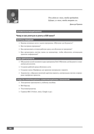 Речь идет не о том, чтобы предвидеть
                                                  будущее, а о том, чтобы творить его.
                                                                           Дени де Ружмон



       ОСНОВОПОЛАГАЮЩИЙ ВОПРОС

       Чему и как учиться и учить в XXI веке?

       ВОПРОСЫ ВВЕДЕНИЯ
         ❍   Каковы основные цели и задачи программы «Обучение для будущего»?
         ❍   Как построена программа?
         ❍   Как организовать сетевую рабочую среду для обучения по программе?
         ❍   Как организовать систему папок на компьютере, чтобы обеспечить оптимальное
             хранение информации?

       ВИДЫ ДЕЯТЕЛЬНОСТИ
         ❍   Обсуждение целей основного курса программы Intel «Обучение для будущего» и ожи
             даемых результатов.
         ❍   Создание рабочей среды обучения в сети.
         ❍   Создание папки Портфолио для хранения материалов о проекте.
         ❍   Знакомство с образцом визитной карточки проекта, контрольным листом и приме
             рами портфолио проектов.

       СРЕДСТВА ИНФОРМАЦИОННО КОММУНИКАЦИОННЫХ ТЕХНОЛОГИЙ
         ❍   Электронное приложение к учебному пособию.
         ❍   Веб браузер.
         ❍   Текстовый редактор.
         ❍   Сервисы Веб 2.0 (блог, вики, Google и др.).




VIII
 