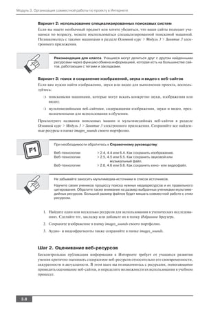 Модуль 3. Организация совместной работы по проекту в Интернете


           Вариант 2: использование специализированных поисковых систем
           Если вы ищете необычный предмет или хотите убедиться, что ваши сайты подходят уча
           щимся по возрасту, можете воспользоваться специализированной поисковой машиной.
           Познакомьтесь с такими машинами в разделе Основной курс > Модуль 3 > Занятие 3 элек
           тронного приложения.


                    Рекомендация для класса. Учащиеся могут делиться друг с другом найденными
                    ресурсами через функцию обмена информацией, которая есть на большинстве сай
                    тов, работающих с тегами и закладками.


           Вариант 3: поиск и сохранение изображений, звука и видео с веб сайтов
           Если вам нужно найти изображения, звуки или видео для выполнения проекта, восполь
           зуйтесь:
              ❍   поисковыми машинами, которые могут искать конкретно звуки, изображения или
                  видео;
              ❍   мультимедийными веб сайтами, содержащими изображения, звуки и видео, пред
                  назначенными для использования в обучении.
           Просмотрите названия поисковых машин и мультимедийных веб сайтов в разделе
           Основной курс > Модуль 3 > Занятие 3 электронного приложения. Сохраняйте все найден
           ные ресурсы в папке images_sounds своего портфолио.


                    При необходимости обратитесь к Справочному руководству:

                    Веб технологии          > 2.4, 4.4 или 6.4. Как сохранить изображение.
                    Веб технологии          > 2.5, 4.5 или 6.5. Как сохранить звуковой или
                                                     музыкальный файл.
                    Веб технологии          > 2.6, 4.6 или 6.6. Как сохранить кино или видеофайл.



                    Не забывайте заносить мультимедиа источники в список источников.
                    Научите своих учеников процессу поиска нужных медиаресурсов и их правильного
                    цитирования. Обратите также внимание на размер выбранных учениками мультиме
                    дийных ресурсов. Большой размер файлов будет мешать совместной работе с этим
                    ресурсом.



              1. Найдите один или несколько ресурсов для использования в ученических исследова
                 ниях. Сделайте тег, закладку или добавьте их в папку Избранное браузера.
              2. Сохраните изображение в папку images_sounds своего портфолио.
              3. Аудио и видеофрагменты также сохраняйте в папке images_sounds.



           Шаг 2. Оценивание веб ресурсов
           Бесконтрольная публикация информации в Интернете требует от учащихся развития
           умения критично оценивать содержимое веб ресурсов относительно его своевременности,
           аккуратности и актуальности. В этом шаге вы познакомитесь с ресурсами, помогающими
           проводить оценивание веб сайтов, и определите возможности их использования в учебном
           процессе.




  3.8
 