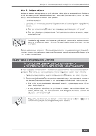 Модуль 3. Организация совместной работы по проекту в Интернете



      Шаг 2. Работа в блоге
      Отразите задания, умения и стратегии, изученные в этом модуле, в личном блоге. Помните
      о том, что в Модуле 7 вы обменяетесь блогами с одним из слушателей и обсудите, как изме
      нилось ваше понимание основных идей проекта.
         1. Откройте свой блог.
         2. Опишите, как основная идея этого модуля помогла вам спланировать и разработать
            проект.
            ❑   Как мне использовать Интернет для поддержки преподавания и обучения?
            ❑   Как мне убедиться, что я использую Интернет достаточно ответственно и надле
                жащим образом?


                Подумайте, как знания, полученные в этом модуле, отразятся на вашем препода
                вании и на обучении ваших учеников. Запишите свои мысли, ключевые понятия
                и вопросы.



      Если у вас возникли трудности с блогом, для выполнения рефлексии воспользуйтесь шаб
      лоном журнала, который находится в папке Оценивание портфолио раздела Учебные ресурсы
      электронного приложения.


Подготовка к следующему модулю
         ИСПОЛЬЗОВАНИЕ СЕТЕВЫХ СЕРВИСОВ ДЛЯ РАЗРАБОТКИ
         И ПРЕДСТАВЛЕНИЯ РЕЗУЛЬТАТОВ ПРОЕКТА (5 МИНУТНЫЙ ОБЗОР)
      В этом модуле вы познакомились с различными возможностями использования интернет
      ресурсов. Подумайте, как вы можете использовать эти ресурсы в целях своего проекта.
         1. Просмотрите свои идеи и заметки по применению Интернета для своего проекта.
         2. В следующей таблице выберите один или несколько инструментов и кратко опишите,
            как именно будете использовать их для поддержки учебных целей своего проекта.
            ❑   Как любая из представленных технологий поможет улучшить результаты обуче
                ния в вашем проекте?
            ❑   Какие ресурсы и методические указания вы должны предоставить своим уче
                никам, чтобы знать, что использование ими Интернета изменяет качество их
                обучения в лучшую сторону?


                Подумайте, как персональный доступ к компьютеру можно наиболее эффективно
                использовать для дальнейшего развития умений XXI века.




                                                                                      3.15
 