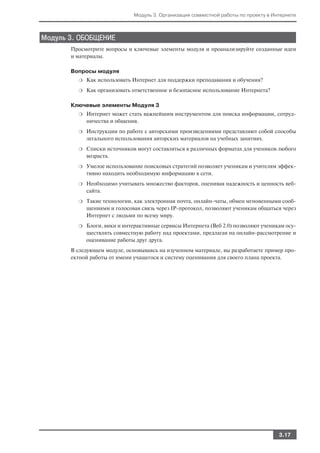 Модуль 3. Организация совместной работы по проекту в Интернете



Модуль 3. ОБОБЩЕНИЕ
       Просмотрите вопросы и ключевые элементы модуля и проанализируйте созданные идеи
       и материалы.

       Вопросы модуля
         ❍   Как использовать Интернет для поддержки преподавания и обучения?
         ❍   Как организовать ответственное и безопасное использование Интернета?

       Ключевые элементы Модуля 3
         ❍   Интернет может стать важнейшим инструментом для поиска информации, сотруд
             ничества и общения.
         ❍   Инструкции по работе с авторскими произведениями представляют собой способы
             легального использования авторских материалов на учебных занятиях.
         ❍   Списки источников могут составляться в различных форматах для учеников любого
             возраста.
         ❍   Умелое использование поисковых стратегий позволяет ученикам и учителям эффек
             тивно находить необходимую информацию в сети.
         ❍   Необходимо учитывать множество факторов, оценивая надежность и ценность веб
             сайта.
         ❍   Такие технологии, как электронная почта, онлайн чаты, обмен мгновенными сооб
             щениями и голосовая связь через IP протокол, позволяют ученикам общаться через
             Интернет с людьми по всему миру.
         ❍   Блоги, вики и интерактивные сервисы Интернета (Веб 2.0) позволяют ученикам осу
             ществлять совместную работу над проектами, предлагая на онлайн рассмотрение и
             оценивание работы друг друга.
       В следующем модуле, основываясь на изученном материале, вы разработаете пример про
       ектной работы от имени учащегося и систему оценивания для своего плана проекта.




                                                                                     3.17
 