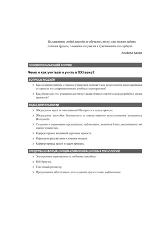 Большинство людей никогда не обучалось тому, как можно видеть
               глазами другого, слышать его ушами и чувствовать его сердцем.
                                                                       Альфред Адлер



ОСНОВОПОЛАГАЮЩИЙ ВОПРОС

Чему и как учиться и учить в XXI веке?

ВОПРОСЫ МОДУЛЯ
  ❍   Как создание работы от имени учащегося поможет мне яснее понять свои ожидания
      от проекта и усовершенствовать учебные мероприятия?
  ❍   Как убедиться, что учащиеся достигнут дидактических целей в ходе разработки своих
      проектов?

ВИДЫ ДЕЯТЕЛЬНОСТИ
  ❍   Обсуждение идей использования Интернета в целях проекта.
  ❍   Обсуждение способов безопасного и ответственного использования учащимися
      Интернета.
  ❍   Создание и оценивание презентации, публикации, вики или блога, выполненных от
      имени учащегося.
  ❍   Корректировка визитной карточки проекта.
  ❍   Рефлексия результатов изучения модуля.
  ❍   Корректировка целей и задач проекта.

СРЕДСТВА ИНФОРМАЦИОННО КОММУНИКАЦИОННЫХ ТЕХНОЛОГИЙ
  ❍   Электронное приложение к учебному пособию.
  ❍   Веб браузер.
  ❍   Текстовый редактор.
  ❍   Программное обеспечение для создания презентации, публикации.
 