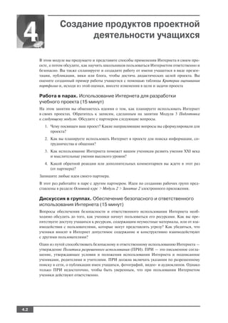 Создание продуктов проектной
4                     деятельности учащихся

      В этом модуле вы продумаете и представите способы применения Интернета в своем про
      екте, а потом обсудите, как научить школьников пользоваться Интернетом ответственно и
      безопасно. Вы также спланируете и создадите работу от имени учащегося в виде презен
      тации, публикации, вики или блога, чтобы достичь дидактических целей проекта. Вы
      оцените созданный пример работы учащегося с помощью таблицы Критерии оценивания
      портфолио и, исходя из этой оценки, внесете изменения в цели и задачи проекта

      Работа в парах. Использование Интернета для разработки
      учебного проекта (15 минут)
      На этом занятии вы обменяетесь идеями о том, как планируете использовать Интернет
      в своих проектах. Обратитесь к записям, сделанным на занятии Модуля 3 Подготовка
      к следующему модулю. Обсудите с партнером следующие вопросы.
        1. Чему посвящен ваш проект? Какие направляющие вопросы вы сформулировали для
           проекта?
        2. Как вы планируете использовать Интернет в проекте для поиска информации, со
           трудничества и общения?
        3. Как использование Интернета поможет вашим ученикам развить умения XXI века
           и мыслительные умения высокого уровня?
        4. Какой обратной реакции или дополнительных комментариев вы ждете в этот раз
           (от партнера)?
      Запишите любые идеи своего партнера.
      В этот раз работайте в паре с другим партнером. Идеи по созданию рабочих групп пред
      ставлены в разделе Основной курс > Модуль 2 > Занятие 2 электронного приложения.

      Дискуссия в группах. Обеспечение безопасного и ответственного
      использования Интернета (15 минут)
      Вопросы обеспечения безопасности и ответственного использования Интернета необ
      ходимо обсудить до того, как ученики начнут пользоваться его ресурсами. Как вы пре
      пятствуете доступу учащихся к ресурсам, содержащим неуместные материалы, или от вза
      имодействия с пользователями, которые могут представлять угрозу? Как убедиться, что
      ученики вносят в Интернет допустимое содержание и конструктивно взаимодействуют
      с другими пользователями?
      Один из путей способствовать безопасному и ответственному использованию Интернета —
      утверждение Политики разрешенного использования (ПРИ). ПРИ — это письменное согла
      шение, утверждающее условия и положения использования Интернета и подписанное
      учениками, родителями и учителями. ПРИ должна включать указания по разрешенному
      поиску в сети, о публикации имен учащихся, фотографий, видео и аудиоклипов. Однако
      только ПРИ недостаточно, чтобы быть уверенным, что при пользовании Интернетом
      ученики действуют ответственно.




4.2
 