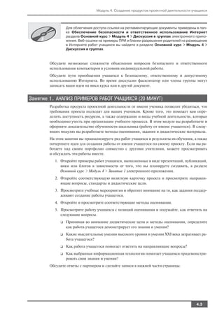 Модуль 4. Создание продуктов проектной деятельности учащихся




                  Для облегчения доступа ссылки на регламентирующие документы приведены в пап
                  ке Обеспечение безопасности и ответственное использование Интернет
                  раздела Основной курс > Модуль 4 > Дискуссия в группах электронного прило
                  жения. Веб ссылки на примеры ПРИ и бланки разрешения родителей на размещение
                  в Интернете работ учащихся вы найдете в разделе Основной курс > Модуль 4 >
                  Дискуссия в группах.



        Обсудите возможные сложности объяснения вопросов безопасного и ответственного
        использования компьютеров в условиях индивидуальной работы.
        Обсудите пути приобщения учащихся к безопасному, ответственному и допустимому
        использованию Интернета. Во время дискуссии фасилитатор или члены группы могут
        записать ваши идеи на вики курса или в другой документ.


Занятие 1. АНАЛИЗ ПРИМЕРОВ РАБОТ УЧАЩИХСЯ (20 МИНУТ)
        Разработка продукта проектной деятельности от имени ученика позволит убедиться, что
        требования проекта подходят для ваших учеников. Кроме того, это поможет вам опре
        делить доступность ресурсов, а также содержание и виды учебной деятельности, которые
        необходимо учесть при организации учебного процесса. В этом модуле вы разработаете и
        оформите доказательство обученности школьника (работу от имени учащегося). В следу
        ющих модулях вы разработаете методы оценивания, задания и дидактические материалы.
        На этом занятии вы проанализируете ряд работ учащихся и результаты их обучения, а также
        почерпнете идеи для создания работы от имени учащегося по своему проекту. Если вы ра
        ботаете над своим портфолио совместно с другими учителями, можете просматривать
        и обсуждать эти работы вместе.
           1. Откройте примеры работ учащихся, выполненные в виде презентаций, публикаций,
              вики или блогов в зависимости от того, что вы планируете создавать, в разделе
              Основной курс > Модуль 4 > Занятие 1 электронного приложения.
           2. Откройте соответствующую визитную карточку проекта и просмотрите направля
              ющие вопросы, стандарты и дидактические цели.
           3. Просмотрите учебные мероприятия и обратите внимание на то, как задания поддер
              живают создание работы учащегося.
           4. Откройте и просмотрите соответствующие методы оценивания.
           5. Просмотрите работу учащихся с позиций оценивания и подумайте, как ответить на
              следующие вопросы.
              ❑   Принимая во внимание дидактические цели и методы оценивания, определите
                  как работа учащегося демонстрирует его знания и умения?
              ❑   Какие мыслительные умения высокого уровня и умения XXI века затрагивает ра
                  бота учащегося?
              ❑   Как работа учащегося помогает ответить на направляющие вопросы?
              ❑   Как выбранная информационная технология помогает учащимся продемонстри
                  ровать свои знания и умения?
        Обсудите ответы с партнером и сделайте записи в нижней части страницы.




                                                                                         4.3
 