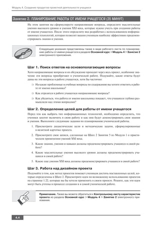 Модуль 4. Создание продуктов проектной деятельности учащихся



Занятие 2. ПЛАНИРОВАНИЕ РАБОТЫ ОТ ИМЕНИ УЧАЩЕГОСЯ (35 МИНУТ)
           На этом занятии вы сформулируете направляющие вопросы, определите мыслительные
           умения высокого уровня и умения XXI века, которые нужно учесть при создании работы
           от имени учащегося. После этого определите вид разработки с использованием информа
           ционных технологий, которая позволит вашим ученикам наиболее эффективно продемон
           стрировать знания и умения.


                    Следующие указания представлены также в виде рабочего листа по планирова
                    нию работы от имени учащегося в разделе Основной курс > Модуль 4 > Занятие 2
                    электронного приложения.




           Шаг 1. Поиск ответов на основополагающие вопросы
           Хотя направляющие вопросы и их обсуждение проходит через весь проект, особенное зна
           чение эти вопросы приобретают в ученической работе. Подумайте, какие ответы будут
           даны на эти вопросы в работе учащегося, хотя бы частично:
              ❍   На какие проблемные и учебные вопросы по содержанию вы хотите ответить в рабо
                  те от имени школьника?
              ❍   Как отразятся в работе учащегося направляющие вопросы?
              ❍   Как убедиться, что работа от имени школьника покажет, что учащиеся глубоко раз
                  мышляли над этими вопросами?

           Шаг 2. Определение целей для работы от имени учащегося
           Перед тем как выбрать тип информационных технологий, необходимо определить, что
           ученики захотят включить в свою работу и как они будут демонстрировать свои знания
           и умения. Выполните следующие задания по планированию ученической работы.
              1. Просмотрите дидактические цели и методические задачи, сформулированные
                 в визитной карточке проекта.
              2. Просмотрите свои записи, сделанные на Шаге 2 Занятия 5 из Модуля 1 о практи
                 ческом применении умений XXI века.
              3. Какие знания, умения и навыки должны продемонстрировать учащиеся в своей ра
                 боте?
              4. Какие мыслительные умения высокого уровня должны продемонстрировать уча
                 щиеся в своей работе?
              5. Какие еще умения XXI века должны продемонстрировать учащиеся в своей работе?

           Шаг 3. Работа над дизайном проекта
           Подумайте о том, как метод проектов поможет ученикам достичь поставленных целей, ко
           торые определенны в Шаге 2. Просмотрите идеи по возможному использованию проектов
           на странице 1.22, которые вы бы хотели применить в своем проекте. Решите, как эти идеи
           могут быть учтены в процессе создания и в самой ученической работе.


                    Примечание. Также вы можете обратиться к Контрольному листу характеристик
                    проекта из раздела Основной курс > Модуль 4 > Занятие 2 электронного при
                    ложения.




  4.4
 