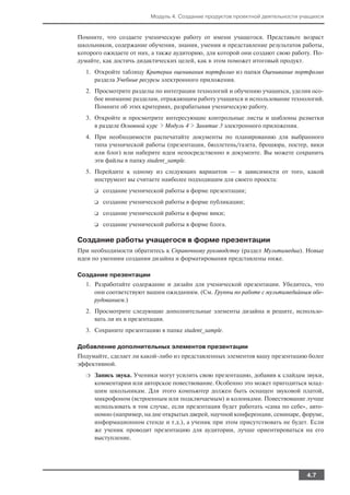 Модуль 4. Создание продуктов проектной деятельности учащихся


Помните, что создаете ученическую работу от имени учащегося. Представьте возраст
школьников, содержание обучения, знания, умения и представление результатов работы,
которого ожидаете от них, а также аудиторию, для которой они создают свою работу. По
думайте, как достичь дидактических целей, как в этом поможет итоговый продукт.
  1. Откройте таблицу Критерии оценивания портфолио из папки Оценивание портфолио
     раздела Учебные ресурсы электронного приложения.
  2. Просмотрите разделы по интеграции технологий и обучению учащихся, уделив осо
     бое внимание разделам, отражающим работу учащихся и использование технологий.
     Помните об этих критериях, разрабатывая ученическую работу.
  3. Откройте и просмотрите интересующие контрольные листы и шаблоны разметки
     в разделе Основной курс > Модуль 4 > Занятие 3 электронного приложения.
  4. При необходимости распечатайте документы по планированию для выбранного
     типа ученической работы (презентация, бюллетень/газета, брошюра, постер, вики
     или блог) или наберите идеи непосредственно в документе. Вы можете сохранить
     эти файлы в папку student_sample.
  5. Перейдите к одному из следующих вариантов — в зависимости от того, какой
     инструмент вы считаете наиболее подходящим для своего проекта:
      ❑   создание ученической работы в форме презентации;
      ❑   создание ученической работы в форме публикации;
      ❑   создание ученической работы в форме вики;
      ❑   создание ученической работы в форме блога.

Создание работы учащегося в форме презентации
При необходимости обратитесь к Справочному руководству (раздел Мультимедиа). Новые
идеи по умениям создания дизайна и форматирования представлены ниже.

Создание презентации
  1. Разработайте содержание и дизайн для ученической презентации. Убедитесь, что
     они соответствуют вашим ожиданиям. (См. Группы по работе с мультимедийным обо
     рудованием.)
  2. Просмотрите следующие дополнительные элементы дизайна и решите, использо
     вать ли их в презентации.
  3. Сохраните презентацию в папке student_sample.

Добавление дополнительных элементов презентации
Подумайте, сделает ли какой либо из представленных элементов вашу презентацию более
эффективной.
  ❍   Запись звука. Ученики могут усилить свою презентацию, добавив к слайдам звуки,
      комментарии или авторское повествование. Особенно это может пригодиться млад
      шим школьникам. Для этого компьютер должен быть оснащен звуковой платой,
      микрофоном (встроенным или подключаемым) и колонками. Повествование лучше
      использовать в том случае, если презентация будет работать «сама по себе», авто
      номно (например, на дне открытых дверей, научной конференции, семинаре, форуме,
      информационном стенде и т.д.), а ученик при этом присутствовать не будет. Если
      же ученик проводит презентацию для аудитории, лучше ориентироваться на его
      выступление.




                                                                                4.7
 