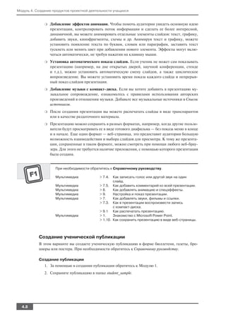 Модуль 4. Создание продуктов проектной деятельности учащихся


              ❍   Добавление эффектов анимации. Чтобы помочь аудитории увидеть основную идею
                  презентации, контролировать поток информации и сделать ее более интересной,
                  динамичной, вы можете анимировать отдельные элементы слайдов: текст, графику,
                  добавить звуки, кинофрагменты, схемы и др. Анимируя текст и графику, можете
                  установить появление текста по буквам, словам или параграфам, заставить текст
                  тускнеть или менять цвет при добавлении нового элемента. Эффекты могут вклю
                  чаться автоматически, не требуя нажатия на клавишу мыши.
              ❍   Установка автоматического показа слайдов. Если ученик не может сам показывать
                  презентацию (например, на дне открытых дверей, научной конференции, стенде
                  и т.д.), можно установить автоматическую смену слайдов, а также циклическое
                  вопроизведение. Вы можете установить время показа каждого слайда и непрерыв
                  ный показ слайдов презентации.
              ❍   Добавление музыки с компакт диска. Если вы хотите добавить в презентацию му
                  зыкальное сопровождение, ознакомьтесь с правилами использования авторских
                  произведений в отношении музыки. Добавьте все музыкальные источники в Список
                  источников.
              ❍   После создания презентации вы можете распечатать слайды в виде транспарантов
                  или в качестве раздаточного материала.
              ❍   Презентацию можно сохранить в разных форматах, например, когда другие пользо
                  ватели будут просматривать ее в виде готового диафильма — без показа меню в конце
                  и в начале. Еще один формат — веб страница, это предоставит аудитории большую
                  возможность взаимодействия и выбора слайдов для просмотра. К тому же презента
                  ции, сохраненные в таком формате, можно смотреть при помощи любого веб брау
                  зера. Для этого не требуется наличие приложения, с помощью которого презентация
                  была создана.


                     При необходимости обратитесь к Справочному руководству.

                     Мультимедиа             > 7.4.  Как записать голос или другой звук на один
                                                     слайд.
                     Мультимедиа             > 7.5. Как добавить комментарий ко всей презентации.
                     Мультимедиа             > 8.    Как добавлять анимацию и спецэффекты.
                     Мультимедиа             > 9.    Настройка и показ презентации.
                     Мультимедиа             > 7.    Как добавлять звуки, фильмы и ссылки.
                                             > 7.3. Как в презентации воспроизвести запись
                                                     с компакт диска.
                                             > 9.1 Как распечатать презентацию.
                     Мультимедиа             > 1.    Знакомство с Microsoft Power Point.
                                             > 1.10. Как сохранить презентацию в виде веб страницы.




           Создание ученической публикации
           В этом варианте вы создаете ученическую публикацию в форме бюллетеня, газеты, бро
           шюры или постера. При необходимости обратитесь к Справочному руководству.

           Создание публикации
              1. За помощью в создании публикации обратитесь к Модулю 1.
              2. Сохраните публикацию в папке student_sample.




  4.8
 
