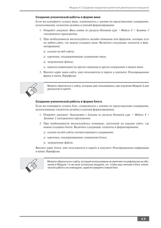 Модуль 4. Создание продуктов проектной деятельности учащихся


Создание ученической работы в форме вики
Если вы планируете создать вики, ознакомьтесь с идеями по представлению содержания,
использованию элементов дизайна и умений форматирования.
  1. Откройте документ Вики сайты из раздела Основной курс > Модуль 4 > Занятие 3
     электронного приложения.
  2. При необходимости воспользуйтесь онлайн помощью или форумом, которые есть
     на любом сайте, где можно создавать вики. Включите следующие элементы и фор
     матирование:
     ❑   ссылки на веб сайты;
     ❑   картинки, поддерживающие содержание вики;
     ❑   загруженные файлы;
     ❑   переход (навигация) на другие страницы и другое содержание в вашем вики.
  3. Внесите адрес вики сайта, имя пользователя и пароль в документ Регистрационная
     форма в папке Портфолио.


         Можете обратиться к сайту, которым уже пользовались при изучении Модуля 3 для
         дискуссии в группе.




Создание ученической работы в форме блога
Если вы планируете создать блог, ознакомьтесь с идеями по представлению содержания,
использованию элементов дизайна и умений форматирования.
  1. Откройте документ Знакомство с блогами из раздела Основной курс > Модуль 4 >
     Занятие 2 электронного приложения.
  2. При необходимости воспользуйтесь помощью, доступной на каждом сайте, где
     можно создавать блоги. Включите следующие элементы и форматирование:
     ❑   ссылки на веб сайты соответствующего содержания;
     ❑   картинки, поддерживающие содержание блога;
     ❑   загруженные файлы.
Внесите адрес блога, имя пользователя и пароль в документ Регистрационная информация
в папке Портфолио.


         Можете обратиться к сайту, который использовали на занятиях по рефлексии на обу
         чение в Модуле 1 и во всех остальных модулях; но, чтобы ваш личный и блог учени
         ческой работы не совпадали, зарегистрируйте новый блог.




                                                                                  4.9
 