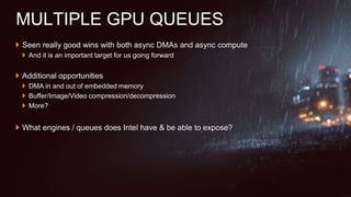  Seen really good wins with both async DMAs and async compute
 And it is an important target for us going forward
 Additional opportunities
 DMA in and out of embedded memory
 Buffer/Image/Video compression/decompression
 More?
 What engines / queues does Intel have & be able to expose?
MULTIPLE GPU QUEUES
 