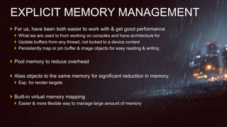  For us, have been both easier to work with & get good performance
 What we are used to from working on consoles and have architecture for
 Update buffers from any thread, not locked to a device context
 Persistently map or pin buffer & image objects for easy reading & writing
 Pool memory to reduce overhead
 Alias objects to the same memory for significant reduction in memory
 Esp. for render targets
 Built-in virtual memory mapping
 Easier & more flexible way to manage large amount of memory
EXPLICIT MEMORY MANAGEMENT
 