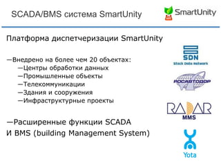 SCADA/BMS система SmartUnity
Платформа диспетчеризации SmartUnity
―Внедрено на более чем 20 объектах:
―Центры обработки данных
―Промышленные объекты
―Телекоммуникации
―Здания и сооружения
―Инфраструктурные проекты

―Расширенные функции SCADA
И BMS (building Management System)

 