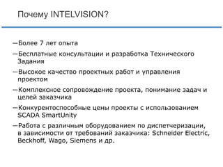 Почему INTELVISION?
―Более 7 лет опыта
―Бесплатные консультации и разработка Технического
Задания
―Высокое качество проектных работ и управления
проектом
―Комплексное сопровождение проекта, понимание задач и
целей заказчика

―Конкурентоспособные цены проекты с использованием
SCADA SmartUnity
―Работа с различным оборудованием по диспетчеризации,
в зависимости от требований заказчика: Schneider Electric,
Beckhoff, Wago, Siemens и др.

 