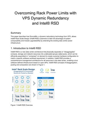 Overcoming Rack Power Limits with
VPS Dynamic Redundancy
and Intel® RSD
Summary
This paper describes how SourceMix, a dynamic redundancy technology from VPS, allows
Intel® Rack Scale Design (Intel® RSD) customers to take full advantage of system
composability and module upgradeability by extending the existing data center power
infrastructure.
1. Introduction to Intel® RSD
Intel® RSD is a new data center architecture that physically separates or “disaggregates”
compute, storage and network resources into unallocated groups called pools, which can be
efficiently assembled or “composed” on demand to create a precise hardware configuration to
match a specific software workload requirement. In addition, Intel® RSD provides a
comprehensive management architecture for all resources in the data center, enabling a true
software defined infrastructure based on open APIs. Intel® RSD concepts of disaggregation,
pooling and composition are shown in Figure 1.
Figure 1 Intel® RSD Overview
 