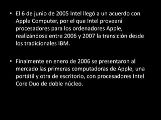 El 6 de junio de 2005 Intel llegó a un acuerdo con Apple Computer, por el que Intel proveerá procesadores para los ordenadores Apple, realizándose entre 2006 y 2007 la transición desde los tradicionales IBM. Finalmente en enero de 2006 se presentaron al mercado las primeras computadoras de Apple, una portátil y otra de escritorio, con procesadores Intel CoreDuo de doble núcleo. 