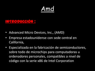 AmdINTRODUCCIÓN :Advanced Micro Devices, Inc., (AMD)Empresa estadounidense con sede central en California, Especializada en la fabricación de semiconductores, sobre todo de microchips para computadoras u ordenadores personales, compatibles a nivel de código con la serie x86 de Intel Corporation