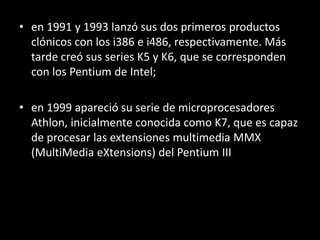 en 1991 y 1993 lanzó sus dos primeros productos clónicos con los i386 e i486, respectivamente. Más tarde creó sus series K5 y K6, que se corresponden con los Pentium de Intel;en 1999 apareció su serie de microprocesadores Athlon, inicialmente conocida como K7, que es capaz de procesar las extensiones multimedia MMX (MultiMediaeXtensions) del Pentium III