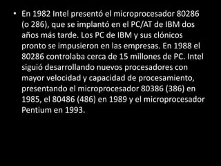 En 1982 Intel presentó el microprocesador 80286 (o 286), que se implantó en el PC/AT de IBM dos años más tarde. Los PC de IBM y sus clónicos pronto se impusieron en las empresas. En 1988 el 80286 controlaba cerca de 15 millones de PC. Intel siguió desarrollando nuevos procesadores con mayor velocidad y capacidad de procesamiento, presentando el microprocesador 80386 (386) en 1985, el 80486 (486) en 1989 y el microprocesador Pentium en 1993.