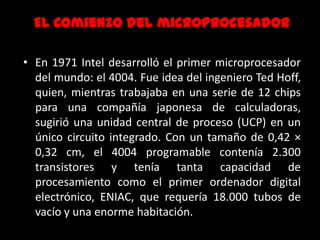 EL Comienzo del microprocesadorEn 1971 Intel desarrolló el primer microprocesador del mundo: el 4004. Fue idea del ingeniero Ted Hoff, quien, mientras trabajaba en una serie de 12 chips para una compañía japonesa de calculadoras, sugirió una unidad central de proceso (UCP) en un único circuito integrado. Con un tamaño de 0,42 × 0,32 cm, el 4004 programable contenía 2.300 transistores y tenía tanta capacidad de procesamiento como el primer ordenador digital electrónico, ENIAC, que requería 18.000 tubos de vacío y una enorme habitación.