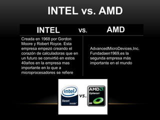 INTEL vs. AMD
        INTEL                     VS.           AMD
Creada en 1968 por Gordon
Moore y Robert Royce. Esta
empresa empezó creando el               AdvancedMicroDevices,Inc.
corazón de calculadoras que en          Fundadaen1969,es la
un futuro se convirtió en estos         segunda empresa más
40años en la empresa mas                importante en el mundo
importante en lo que a
microprocesadores se refiere
 