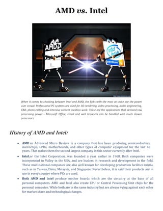 AMD vs. Intel
When it comes to choosing between Intel and AMD, the folks with the most at stake are the power
user crowd. Professional PC systems are used for 3D-rendering, video processing, audio engineering,
CAD, photo editing and intensive content creation work. These are the applications that demand raw
processing power - Microsoft Office, email and web browsers can be handled with much slower
processors.
History of AMD and Intel:
AMD or Advanced Micro Devices is a company that has been producing semiconductors,
microchips, CPUs, motherboards, and other types of computer equipment for the last 40
years. That makes them the second largest company in this sector currently after Intel.
Intel,or the Intel Corporation, was founded a year earlier in 1968. Both companies were
incorporated in Valley in the USA, and are leaders in research and development in the field.
These multinational companies are also well known for developing production facilities inAsia,
such as in Taiwan,China, Malaysia, and Singapore. Nevertheless, it is said their products are in
use in every country where PCs are used.
Both AMD and Intel produce mother boards which are the circuitry at the base of all
personal computers. AMD and Intel also create CPU or Central Processing Unit chips for the
personal computer. While both are in the same industry but are always vying against each other
for market share and technological changes.
 