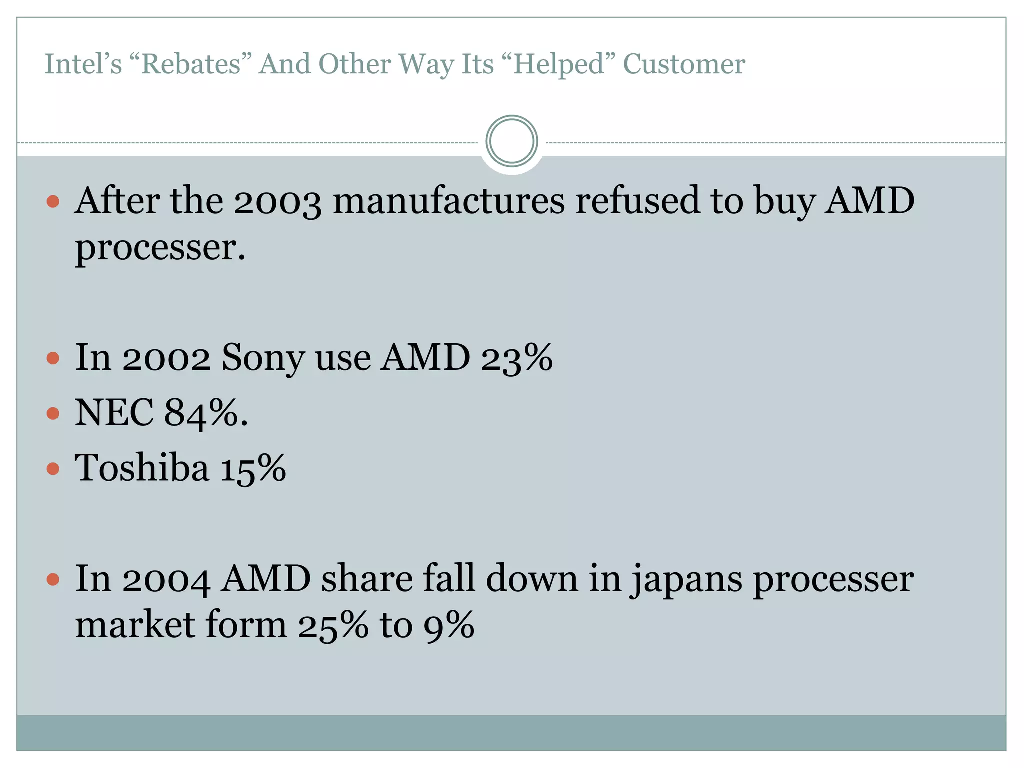 Intel’s “Rebates” And Other Way Its “Helped” Customer 
 After the 2003 manufactures refused to buy AMD 
processer. 
 In 2002 Sony use AMD 23% 
 NEC 84%. 
 Toshiba 15% 
 In 2004 AMD share fall down in japans processer 
market form 25% to 9% 
 