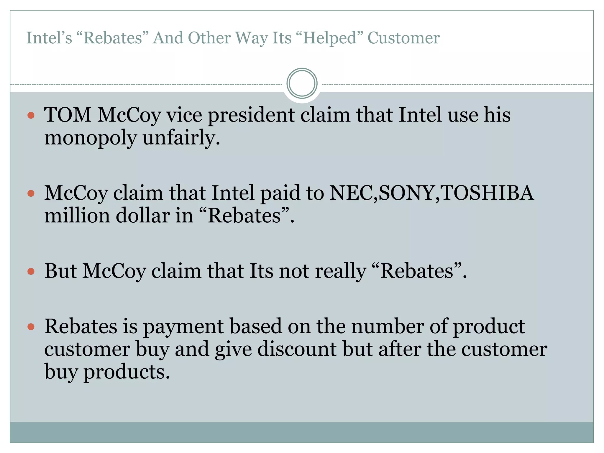 Intel’s “Rebates” And Other Way Its “Helped” Customer 
 TOM McCoy vice president claim that Intel use his 
monopoly unfairly. 
 McCoy claim that Intel paid to NEC,SONY,TOSHIBA 
million dollar in “Rebates”. 
 But McCoy claim that Its not really “Rebates”. 
 Rebates is payment based on the number of product 
customer buy and give discount but after the customer 
buy products. 
 