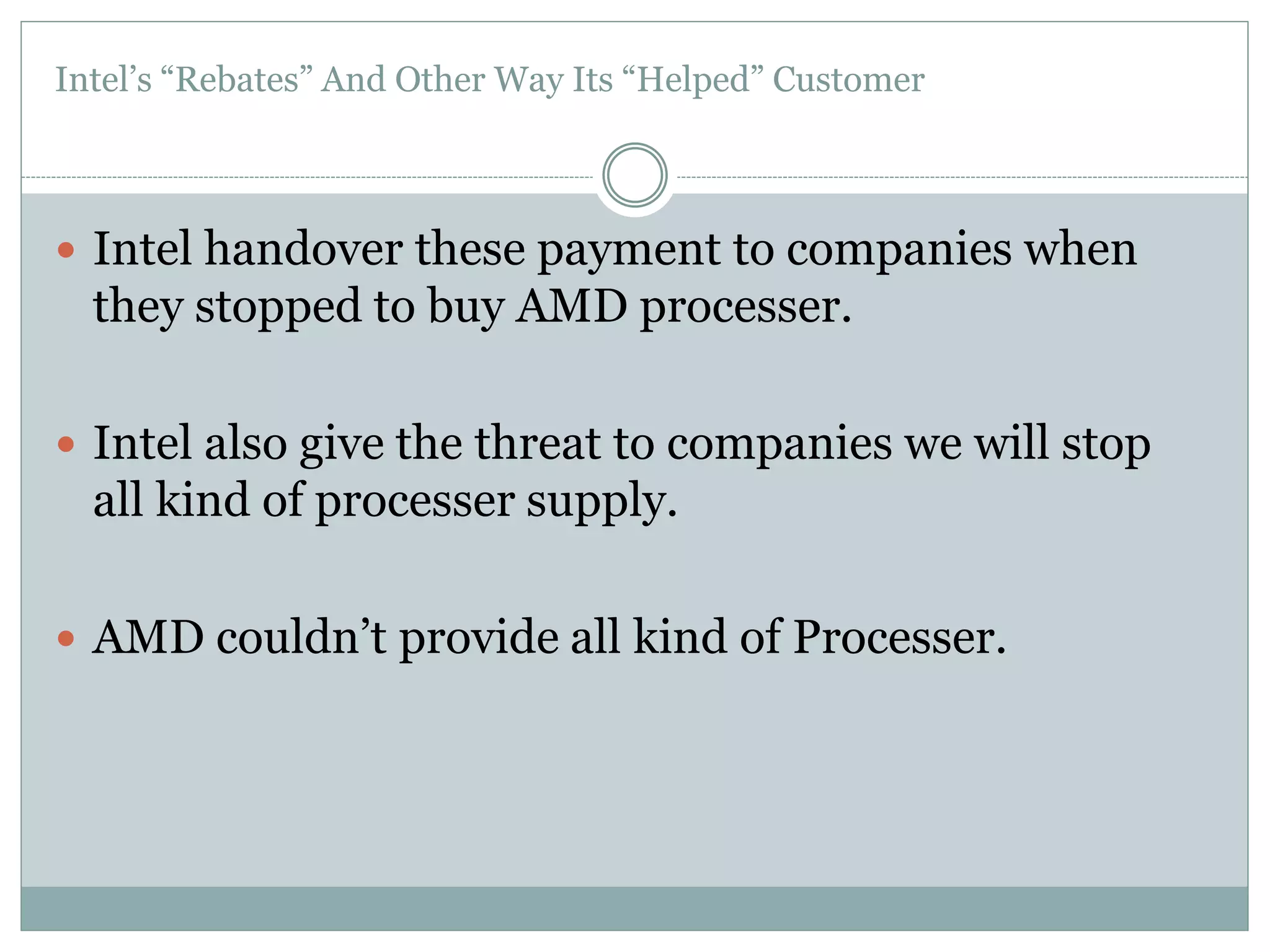 Intel’s “Rebates” And Other Way Its “Helped” Customer 
 Intel handover these payment to companies when 
they stopped to buy AMD processer. 
 Intel also give the threat to companies we will stop 
all kind of processer supply. 
 AMD couldn’t provide all kind of Processer. 
 