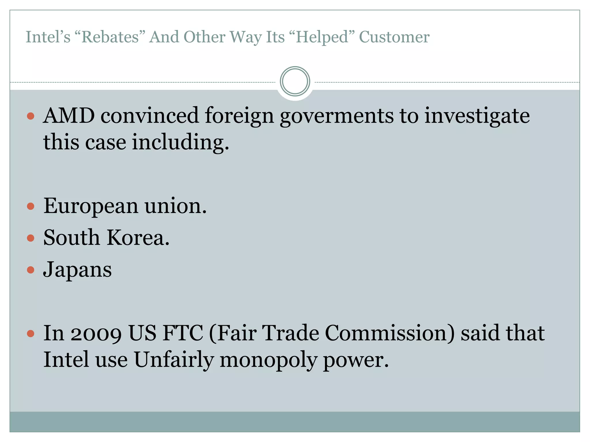 Intel’s “Rebates” And Other Way Its “Helped” Customer 
 AMD convinced foreign goverments to investigate 
this case including. 
 European union. 
 South Korea. 
 Japans 
 In 2009 US FTC (Fair Trade Commission) said that 
Intel use Unfairly monopoly power. 
 