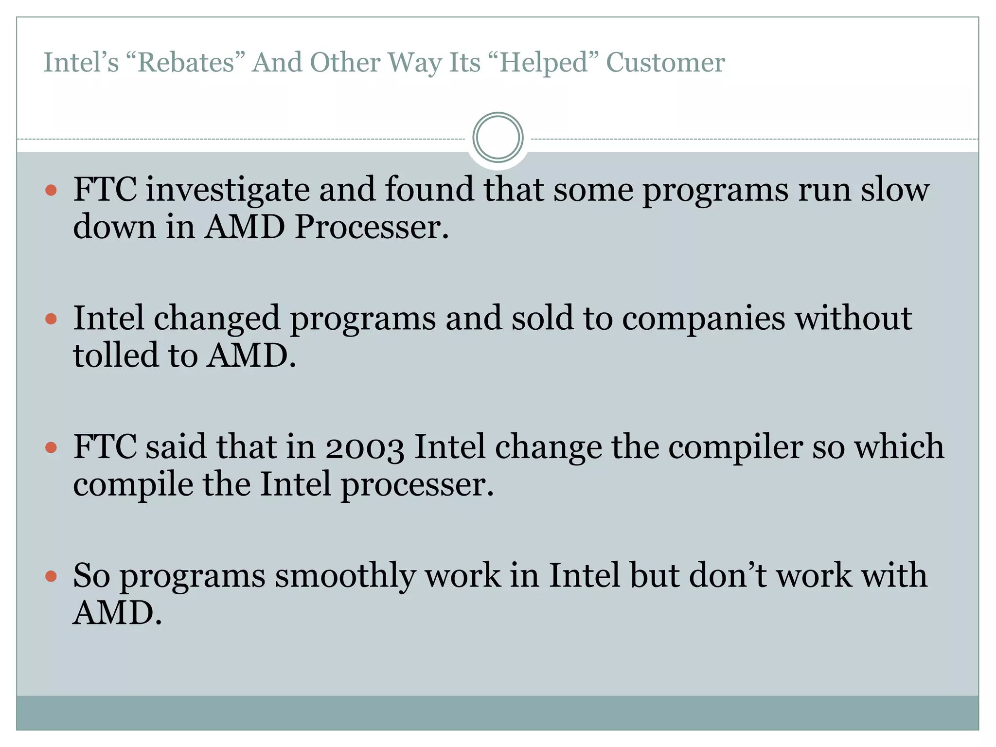 Intel’s “Rebates” And Other Way Its “Helped” Customer 
 FTC investigate and found that some programs run slow 
down in AMD Processer. 
 Intel changed programs and sold to companies without 
tolled to AMD. 
 FTC said that in 2003 Intel change the compiler so which 
compile the Intel processer. 
 So programs smoothly work in Intel but don’t work with 
AMD. 
 