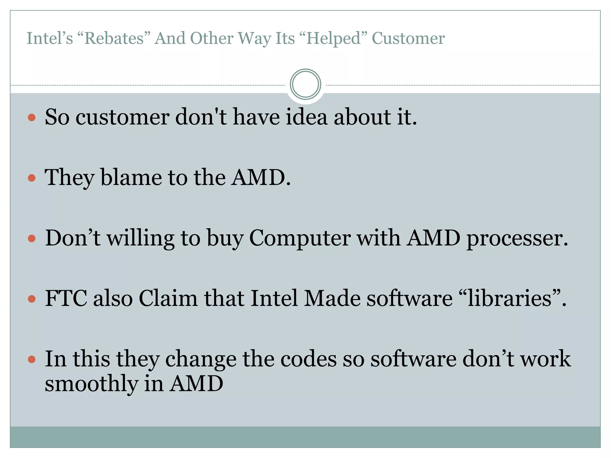 Intel’s “Rebates” And Other Way Its “Helped” Customer 
 So customer don't have idea about it. 
 They blame to the AMD. 
 Don’t willing to buy Computer with AMD processer. 
 FTC also Claim that Intel Made software “libraries”. 
 In this they change the codes so software don’t work 
smoothly in AMD 
 