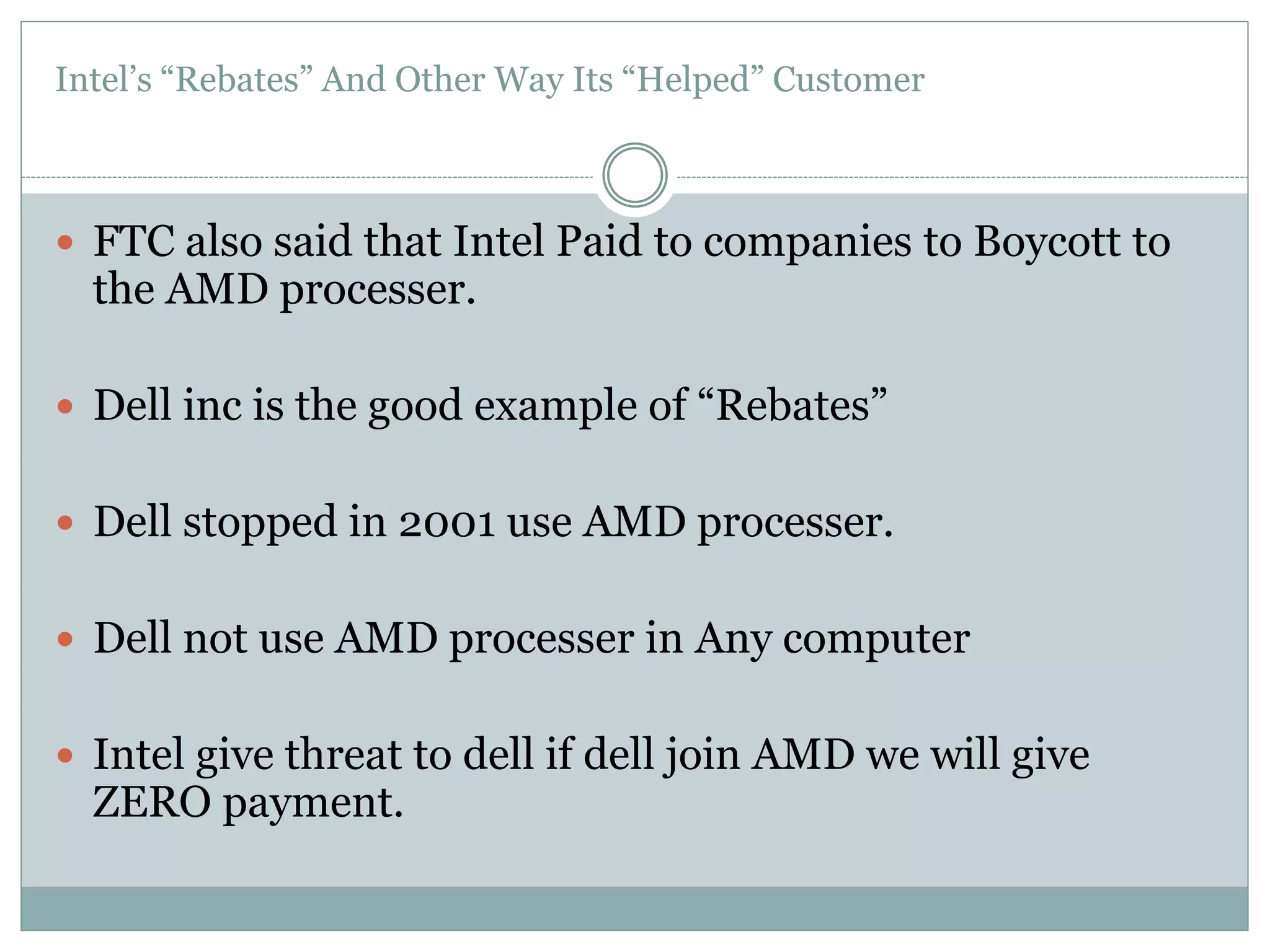Intel’s “Rebates” And Other Way Its “Helped” Customer 
 FTC also said that Intel Paid to companies to Boycott to 
the AMD processer. 
 Dell inc is the good example of “Rebates” 
 Dell stopped in 2001 use AMD processer. 
 Dell not use AMD processer in Any computer 
 Intel give threat to dell if dell join AMD we will give 
ZERO payment. 
 