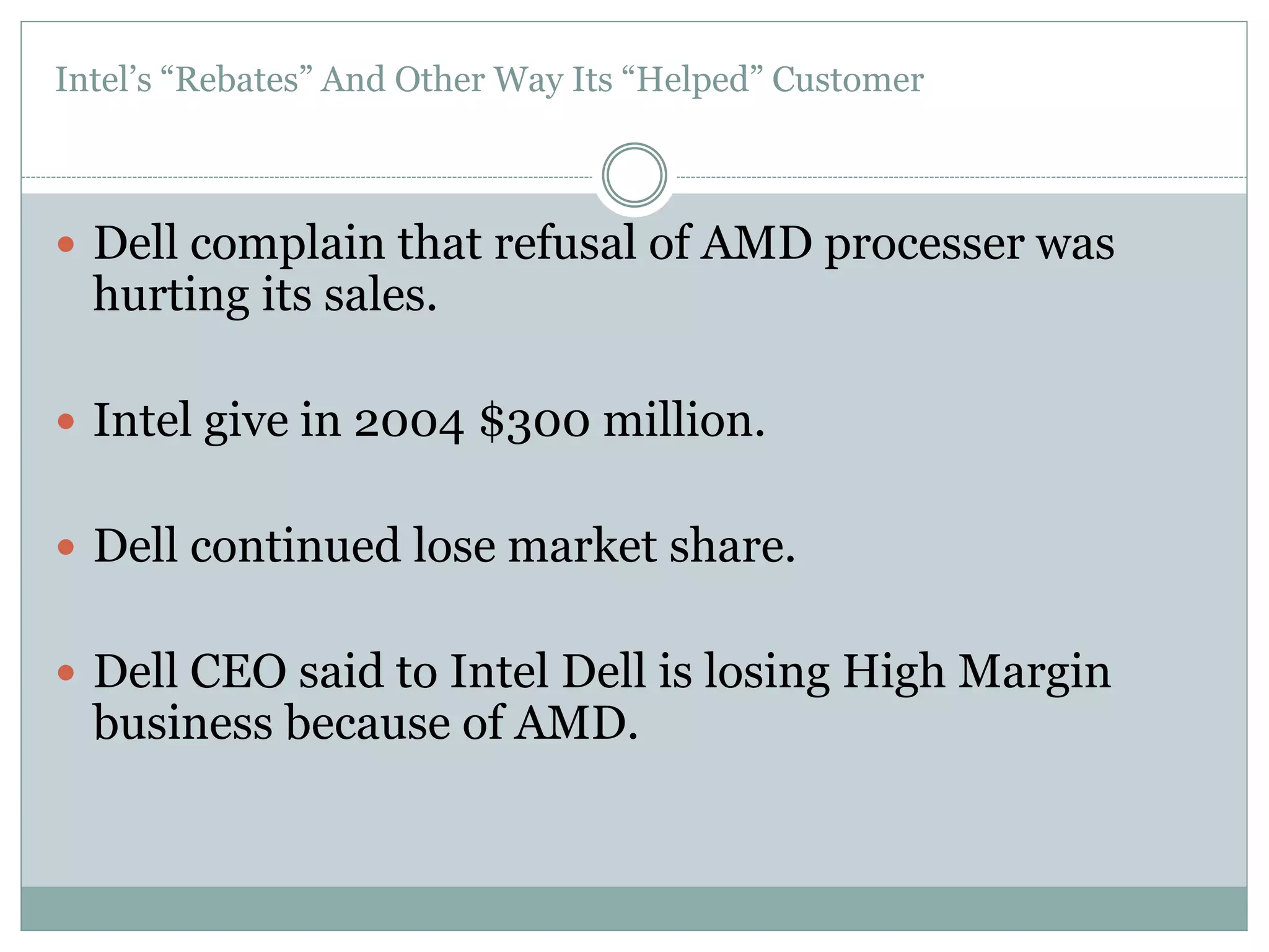 Intel’s “Rebates” And Other Way Its “Helped” Customer 
 Dell complain that refusal of AMD processer was 
hurting its sales. 
 Intel give in 2004 $300 million. 
 Dell continued lose market share. 
 Dell CEO said to Intel Dell is losing High Margin 
business because of AMD. 
 