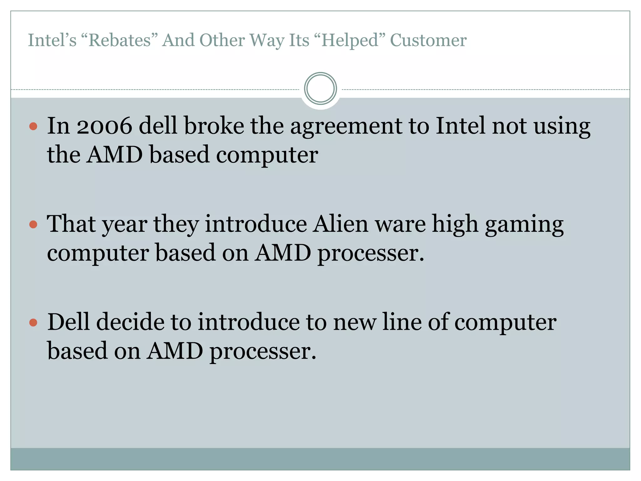 Intel’s “Rebates” And Other Way Its “Helped” Customer 
 In 2006 dell broke the agreement to Intel not using 
the AMD based computer 
 That year they introduce Alien ware high gaming 
computer based on AMD processer. 
 Dell decide to introduce to new line of computer 
based on AMD processer. 
 