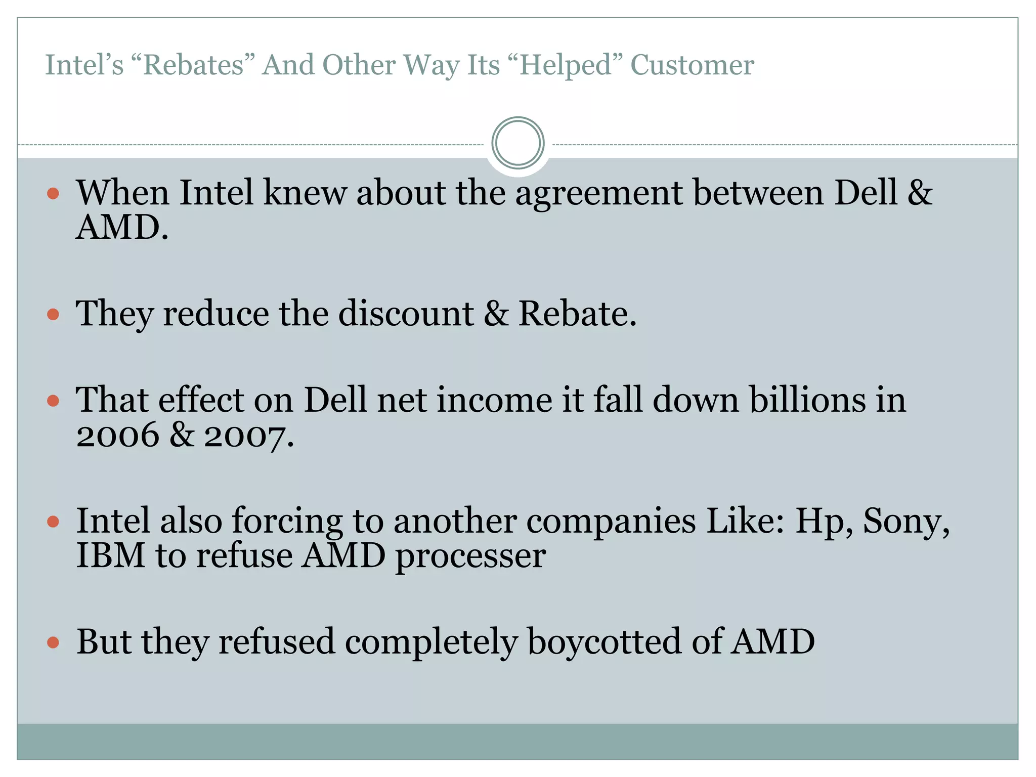 Intel’s “Rebates” And Other Way Its “Helped” Customer 
 When Intel knew about the agreement between Dell & 
AMD. 
 They reduce the discount & Rebate. 
 That effect on Dell net income it fall down billions in 
2006 & 2007. 
 Intel also forcing to another companies Like: Hp, Sony, 
IBM to refuse AMD processer 
 But they refused completely boycotted of AMD 
 