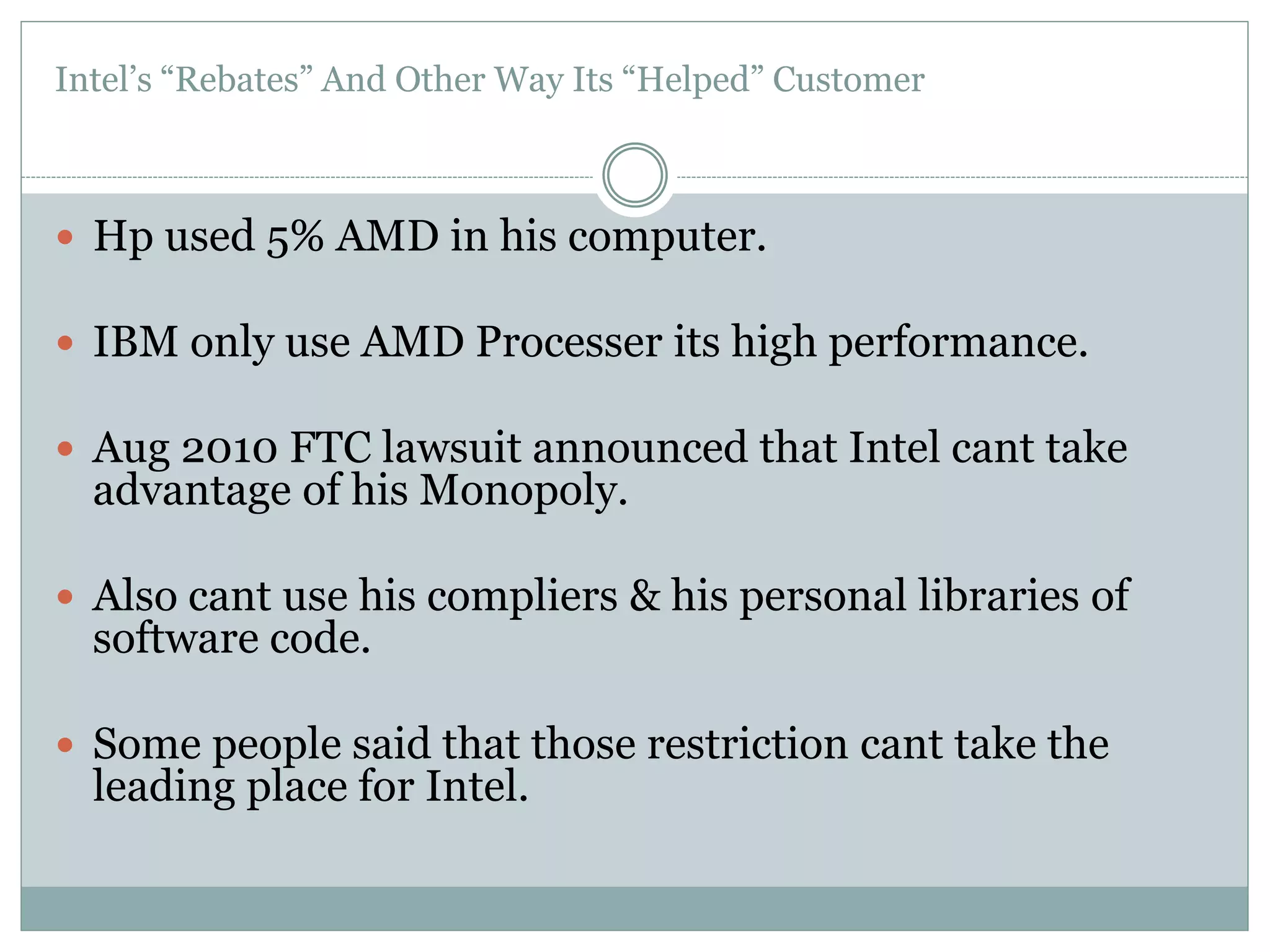 Intel’s “Rebates” And Other Way Its “Helped” Customer 
 Hp used 5% AMD in his computer. 
 IBM only use AMD Processer its high performance. 
 Aug 2010 FTC lawsuit announced that Intel cant take 
advantage of his Monopoly. 
 Also cant use his compliers & his personal libraries of 
software code. 
 Some people said that those restriction cant take the 
leading place for Intel. 
 