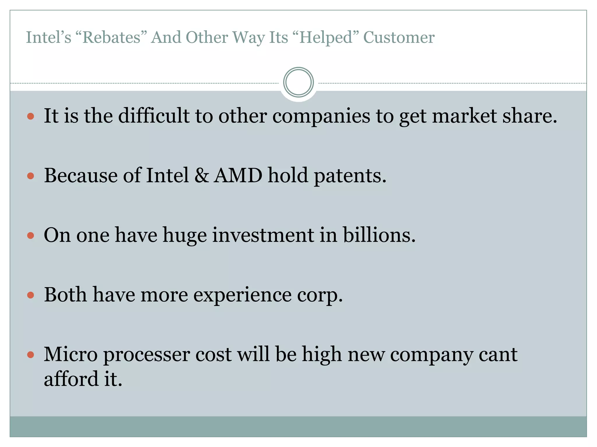 Intel’s “Rebates” And Other Way Its “Helped” Customer 
 It is the difficult to other companies to get market share. 
 Because of Intel & AMD hold patents. 
 On one have huge investment in billions. 
 Both have more experience corp. 
 Micro processer cost will be high new company cant 
afford it. 
 