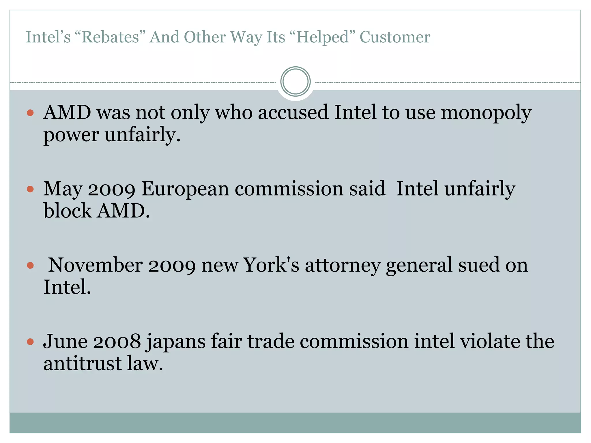 Intel’s “Rebates” And Other Way Its “Helped” Customer 
 AMD was not only who accused Intel to use monopoly 
power unfairly. 
 May 2009 European commission said Intel unfairly 
block AMD. 
 November 2009 new York's attorney general sued on 
Intel. 
 June 2008 japans fair trade commission intel violate the 
antitrust law. 
 