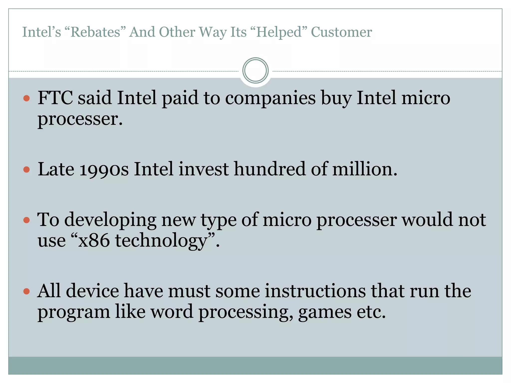 Intel’s “Rebates” And Other Way Its “Helped” Customer 
 FTC said Intel paid to companies buy Intel micro 
processer. 
 Late 1990s Intel invest hundred of million. 
 To developing new type of micro processer would not 
use “x86 technology”. 
 All device have must some instructions that run the 
program like word processing, games etc. 
 
