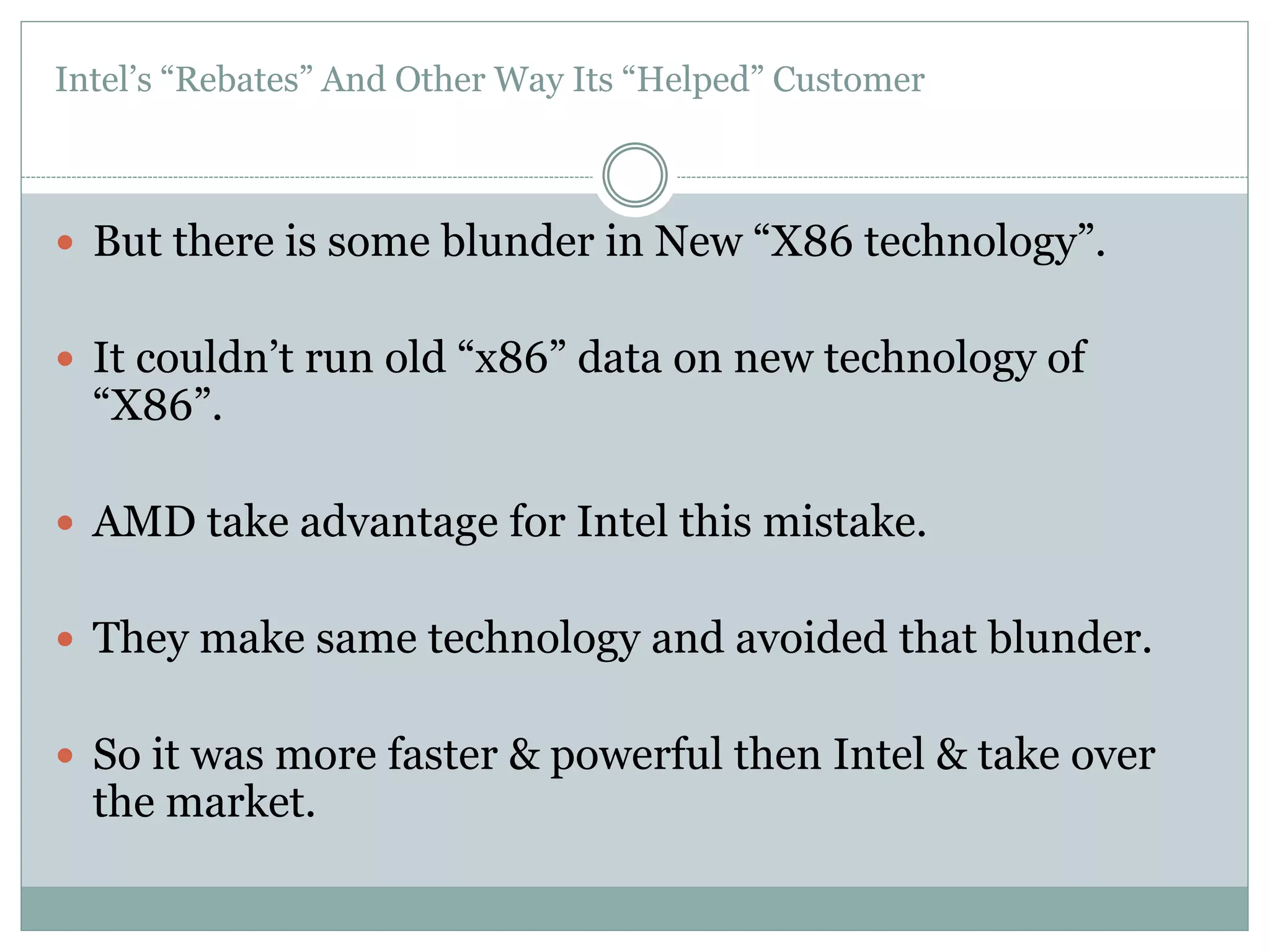 Intel’s “Rebates” And Other Way Its “Helped” Customer 
 But there is some blunder in New “X86 technology”. 
 It couldn’t run old “x86” data on new technology of 
“X86”. 
 AMD take advantage for Intel this mistake. 
 They make same technology and avoided that blunder. 
 So it was more faster & powerful then Intel & take over 
the market. 
 