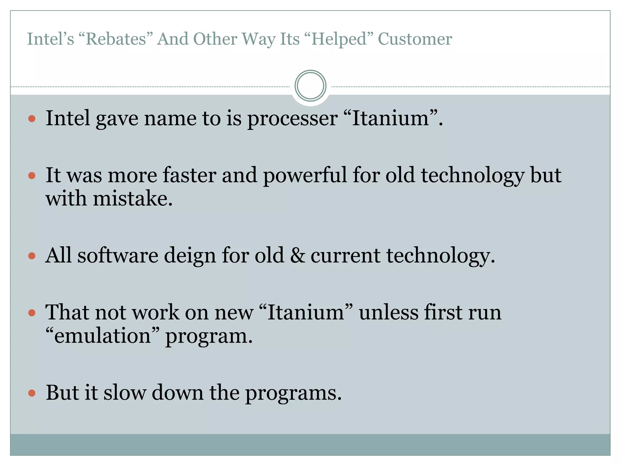 Intel’s “Rebates” And Other Way Its “Helped” Customer 
 Intel gave name to is processer “Itanium”. 
 It was more faster and powerful for old technology but 
with mistake. 
 All software deign for old & current technology. 
 That not work on new “Itanium” unless first run 
“emulation” program. 
 But it slow down the programs. 
 