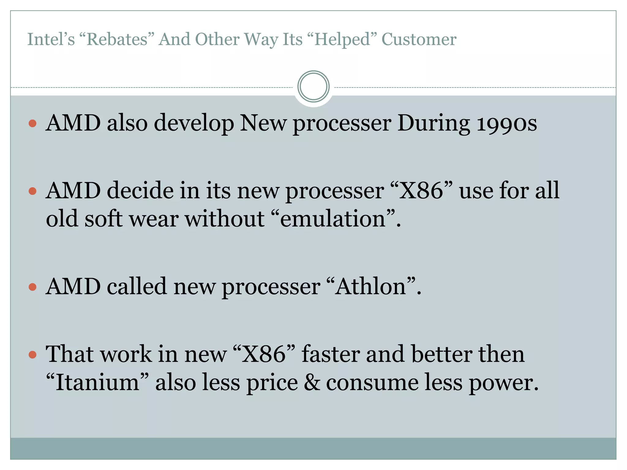 Intel’s “Rebates” And Other Way Its “Helped” Customer 
 AMD also develop New processer During 1990s 
 AMD decide in its new processer “X86” use for all 
old soft wear without “emulation”. 
 AMD called new processer “Athlon”. 
 That work in new “X86” faster and better then 
“Itanium” also less price & consume less power. 
 