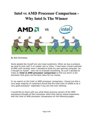 Intel vs AMD Processor Comparison -
          Why Intel Is The Winner




By Bob Shantassy


Some people like myself are very loyal customers. When we buy a product,
we tend to stick with it no matter rain or shine. I have been a loyal customer
of AMD until recently when I decided to build my own gaming computer. So
I thought to myself – why not re-evaluate everything. As such I decided to
make an Intel vs AMD processor comparison to find out which is the
processor that gives me the best value for my money.


In my search on the Intel vs AMD processor comparison, I found out that a
very large majority of customers found that the Intel Core i5 2500k to be a
very good processor- especially if you are into over clocking.


I would like to share with you what these previous owners of the AMD
processors thought of their processor when they had an actual experience
with the Intel vs AMD processor comparisons on the following pages:




                                   Page 1 of 6
 