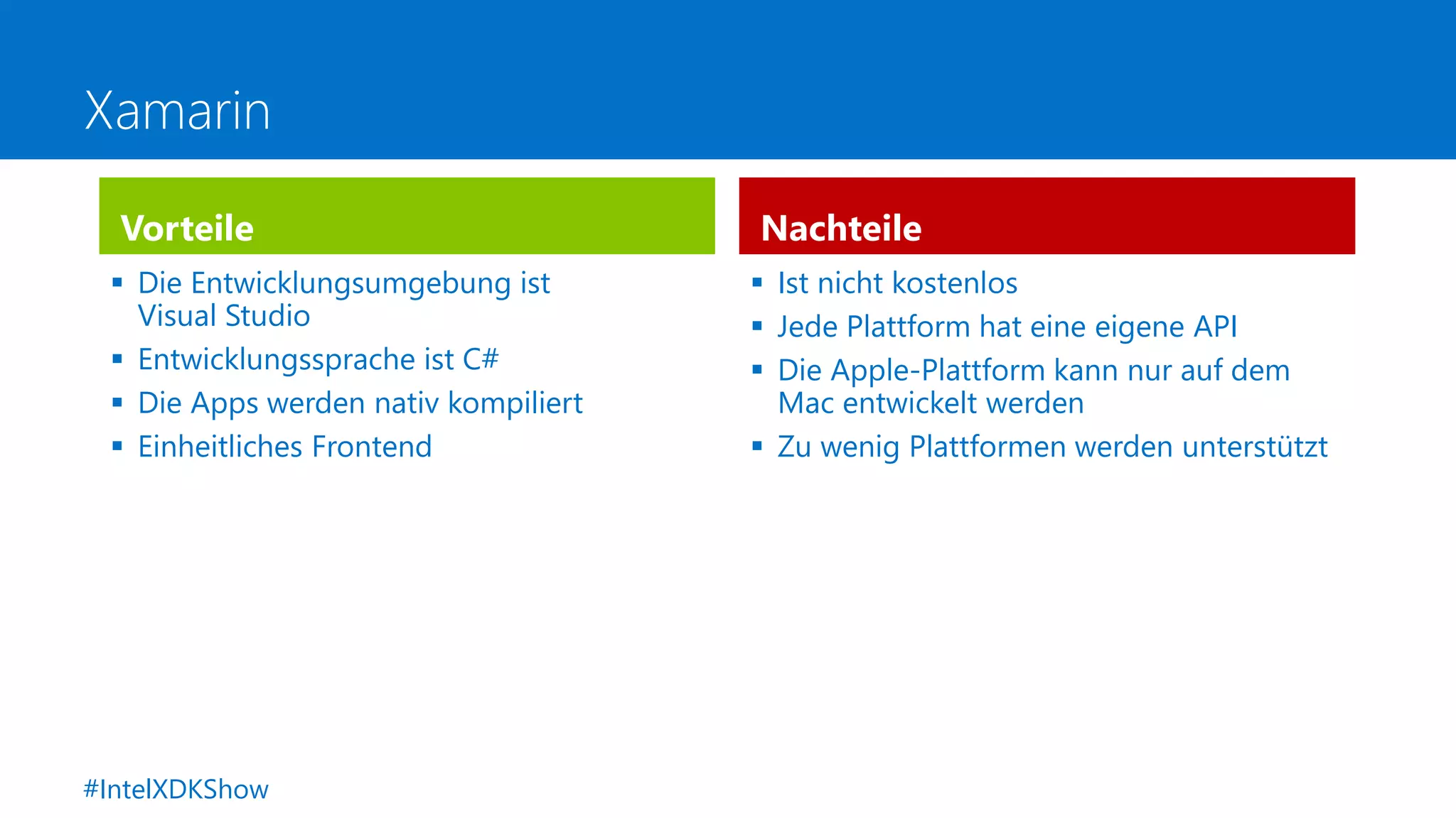 Xamarin
Vorteile
 Die Entwicklungsumgebung ist
Visual Studio
 Entwicklungssprache ist C#
 Die Apps werden nativ kompiliert
 Einheitliches Frontend
Nachteile
 Ist nicht kostenlos
 Jede Plattform hat eine eigene API
 Die Apple-Plattform kann nur auf dem
Mac entwickelt werden
 Zu wenig Plattformen werden unterstützt
#IntelXDKShow
 